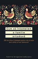 Cum să &icirc;ntemeiem o familie ortodoxă. 250 de sfaturi &icirc;nțelepte pentru soț și soție de la sfinți și mari duhovnici