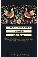 Cum să &icirc;ntemeiem o familie ortodoxă. 250 de sfaturi &icirc;nțelepte pentru soț și soție de la sfinți și mari duhovnici