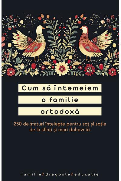 Cum să &icirc;ntemeiem o familie ortodoxă. 250 de sfaturi &icirc;nțelepte pentru soț și soție de la sfinți și mari duhovnici