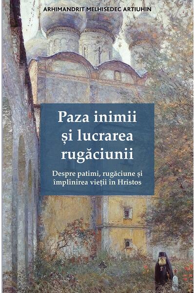 Paza inimii și lucrarea rugăciunii. Despre patimi, rugăciune și &icirc;mplinirea vieții &icirc;n Hristos