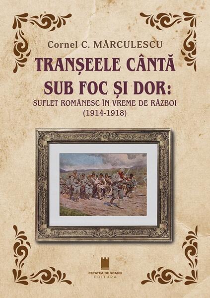 Tranșeele cântă sub foc și dor: suflet românesc în vreme de război (1914-1918) - Paperback brosat - Cornel C. Mărculescu - Cetatea de Scaun